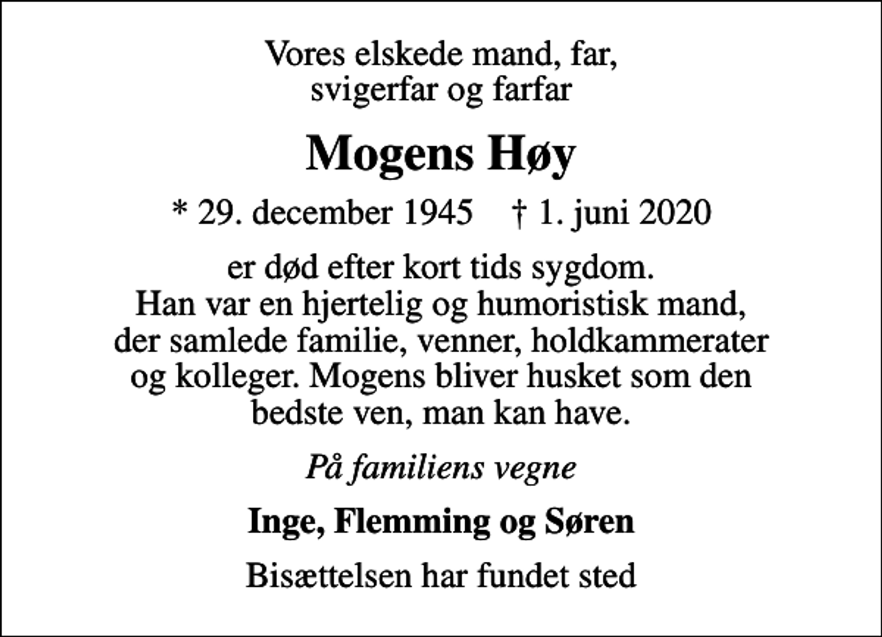 <p>Vores elskede mand, far, svigerfar og farfar<br />Mogens Høy<br />* 29. december 1945 ✝ 1. juni 2020<br />er død efter kort tids sygdom. Han var en hjertelig og humoristisk mand, der samlede familie, venner, holdkammerater og kolleger. Mogens bliver husket som den bedste ven, man kan have.<br />På familiens vegne<br />Inge, Flemming og Søren<br />Bisættelsen har fundet sted</p>
