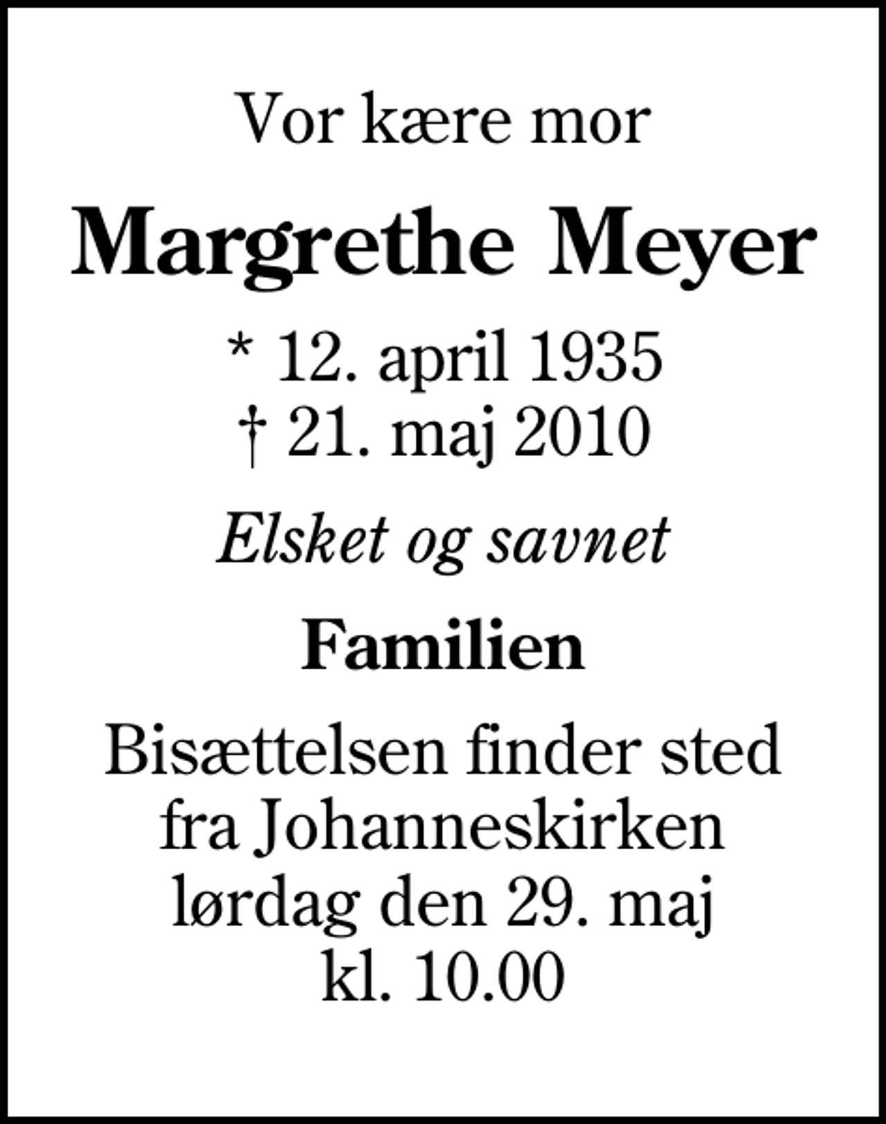 <p>Vor kære mor<br />Margrethe Meyer<br />* 12. april 1935<br />✝ 21. maj 2010<br />Elsket og savnet<br />Familien<br />Bisættelsen finder sted fra Johanneskirken lørdag den 29. maj kl. 10.00</p>