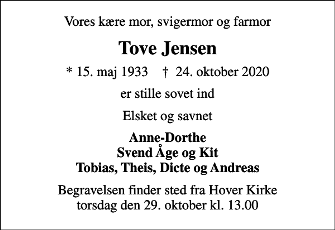 <p>Vores kære mor, svigermor og farmor<br />Tove Jensen<br />* 15. maj 1933 ✝ 24. oktober 2020<br />er stille sovet ind<br />Elsket og savnet<br />Anne-Dorthe Svend Åge og Kit Tobias, Theis, Dicte og Andreas<br />Begravelsen finder sted fra Hover Kirke torsdag den 29. oktober kl. 13.00</p>