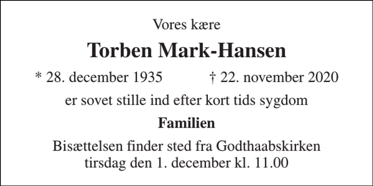 <p>Vores kære<br />Torben Mark-Hansen<br />★​ 28. december 1935​ ✝​ 22. november 2020<br />er sovet stille ind efter kort tids sygdom<br />Familien<br />Bisættelsen finder sted fra Godthaabskirken tirsdag den 1. december kl. 11.00</p>