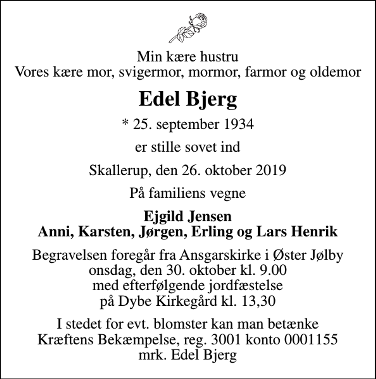 <p>Min kære hustru Vores kære mor, svigermor, mormor, farmor og oldemor<br />Edel Bjerg<br />* 25. september 1934<br />er stille sovet ind<br />Skallerup, den 26. oktober 2019<br />På familiens vegne<br />Ejgild Jensen Anni, Karsten, Jørgen, Erling og Lars Henrik<br />Begravelsen foregår fra Ansgarskirke i Øster Jølby onsdag, den 30. oktober kl. 9.00 med efterfølgende jordfæstelse på Dybe Kirkegård kl. 13,30<br />I stedet for evt. blomster kan man betænke<br />Kræftens Bekæmpelse reg.3001konto0001155mrk. Edel<br />Bjerg</p>