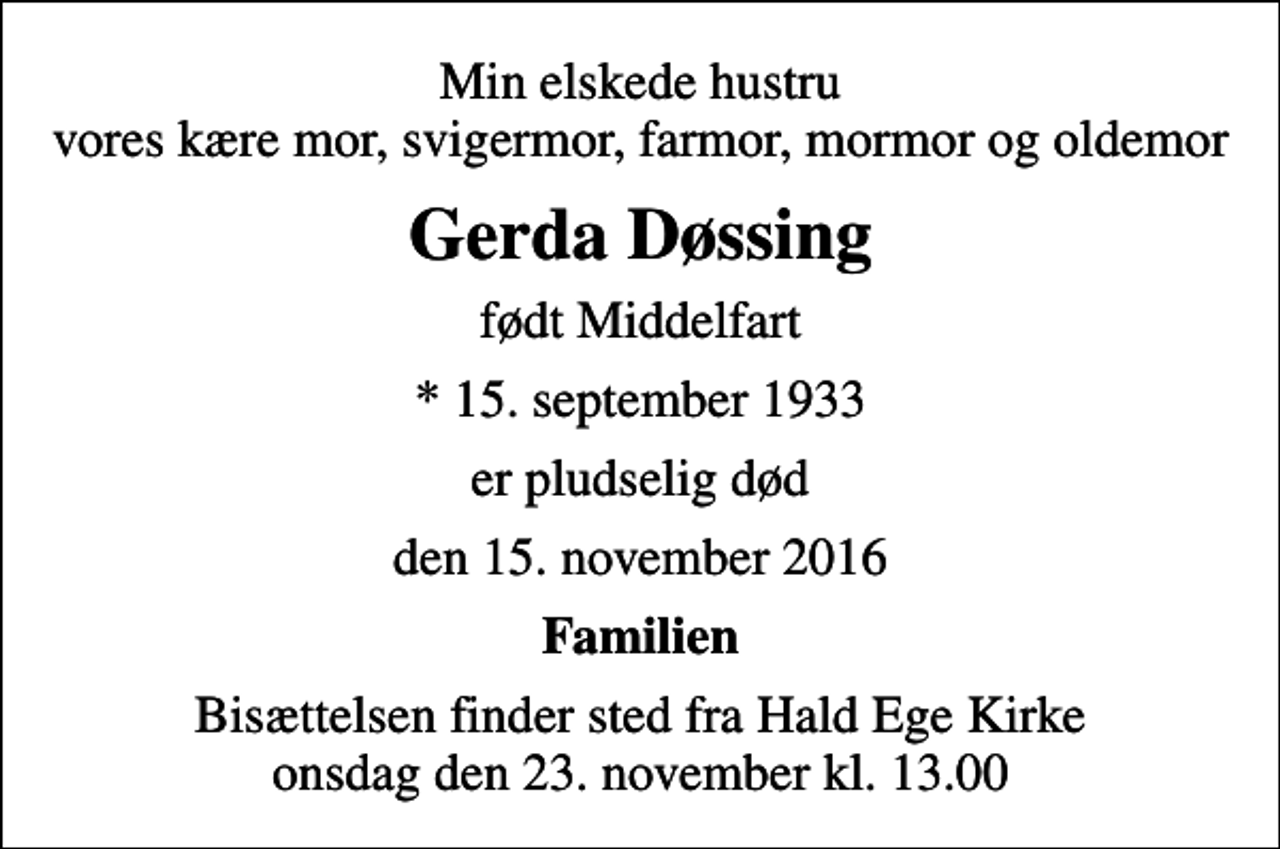 <p>Min elskede hustru vores kære mor, svigermor, farmor, mormor og oldemor<br />Gerda Døssing<br />født Middelfart<br />* 15. september 1933<br />er pludselig død<br />den 15. november 2016<br />Familien<br />Bisættelsen finder sted fra Hald Ege Kirke onsdag den 23. november kl. 13.00</p>