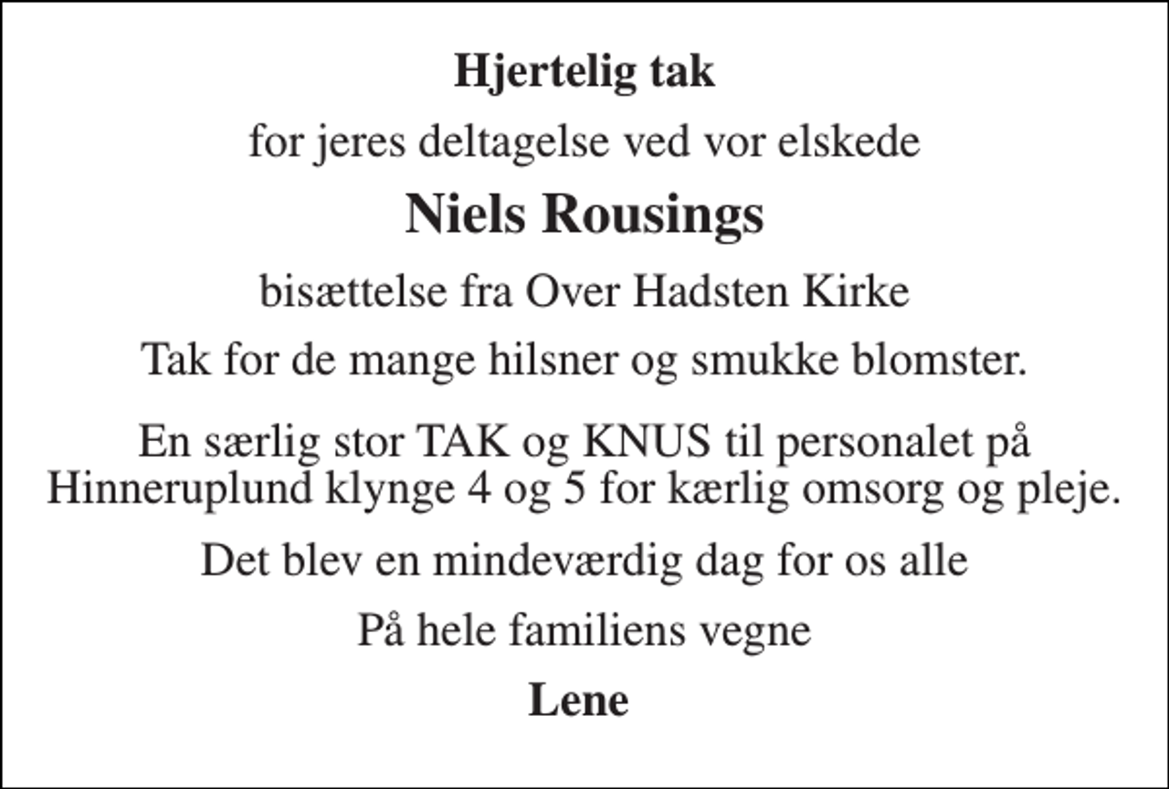 <p>Hjertelig tak<br />for jeres deltagelse ved vor elskede<br />Niels Rousings<br />bisættelse fra Over Hadsten Kirke<br />Tak for de mange hilsner og smukke blomster.<br />En særlig stor TAK og KNUS til personalet på Hinneruplund klynge 4 og 5 for kærlig omsorg og pleje.<br />Det blev en mindeværdig dag for os alle<br />På hele familiens vegne<br />Lene</p>