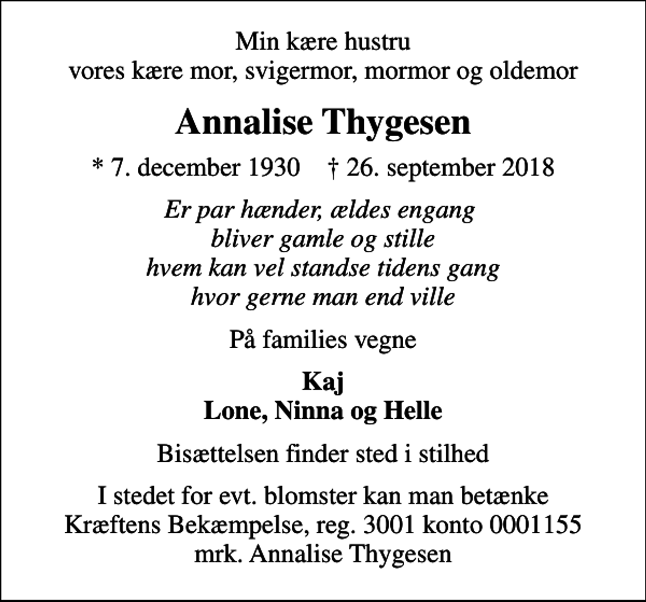 <p>Min kære hustru vores kære mor, svigermor, mormor og oldemor<br />Annalise Thygesen<br />* 7. december 1930 ✝ 26. september 2018<br />Er par hænder, ældes engang bliver gamle og stille hvem kan vel standse tidens gang hvor gerne man end ville<br />På families vegne<br />Kaj Lone, Ninna og Helle<br />Bisættelsen finder sted i stilhed<br />I stedet for evt. blomster kan man betænke<br />Kræftens Bekæmpelse reg.3001konto0001155mrk. Annalise<br />Thygesen</p>