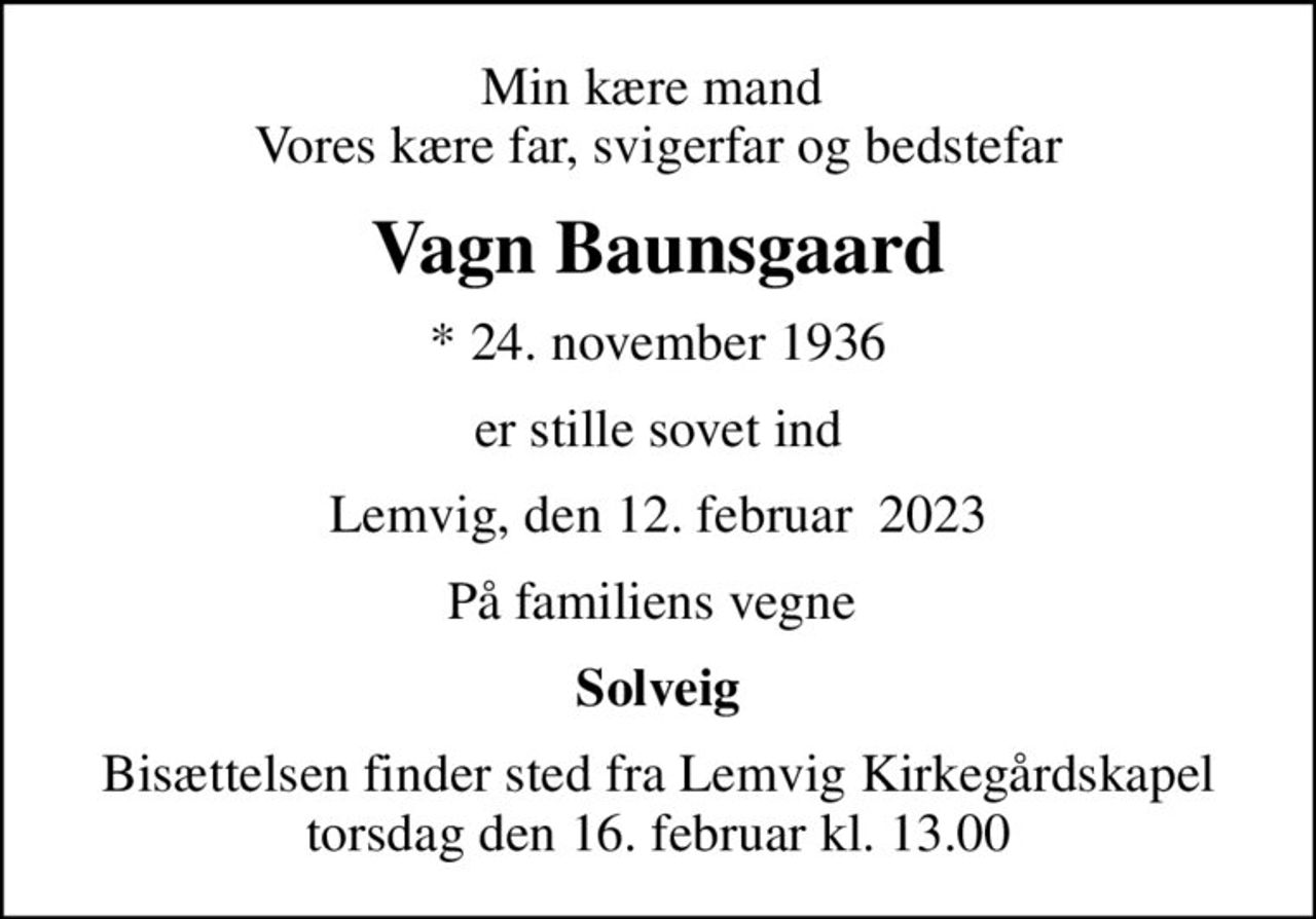 Min kære mand  Vores kære far, svigerfar og bedstefar
Vagn Baunsgaard
* 24. november 1936
er stille sovet ind
Lemvig, den 12. februar  2023
På familiens vegne 
Solveig
Bisættelsen finder sted fra Lemvig Kirkegårdskapel  torsdag den 16. februar kl. 13.00
