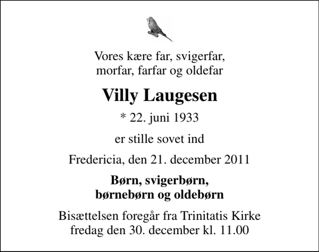 <p>Vores kære far, svigerfar, morfar, farfar og oldefar<br />Villy Laugesen<br />* 22. juni 1933<br />er stille sovet ind<br />Fredericia, den 21. december 2011<br />Børn, svigerbørn, børnebørn og oldebørn<br />Bisættelsen foregår fra Trinitatis Kirke fredag den 30. december kl. 11.00</p>