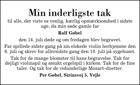 <p>Min inderligste tak<br />til alle, der viste os venlig, kærlig opmærksomhed i sidste uge, da min søde gamle far<br />Ralf Gøbel<br />den 14. juli døde og om fredagen blev begravet.<br />Far spillede sidste gang på sin elskede violin herhjemme den 6. juli og skrev for allersidste gang den 10. juli på sygehuset.<br />Tak for de mange blomster til hans begravelse. Tak for dejligt violinspil og smukt orgelspil i kirken. Tak for de fine taler. Og tak for de vidunderlige Mozart-duetter.<br />Per Gøbel, Siriusvej 5, Vejle</p>