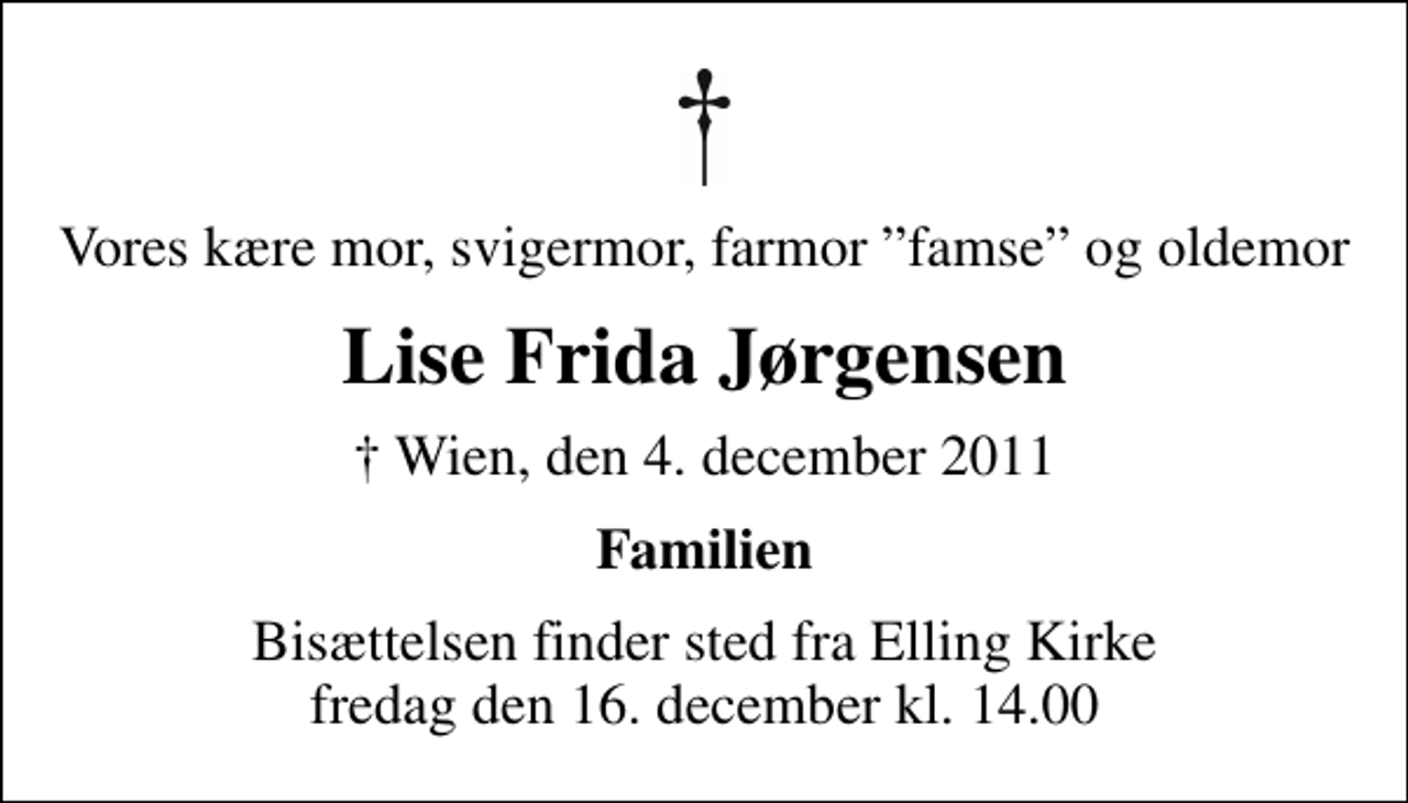 <p>Vores kære mor, svigermor, farmor famse og oldemor<br />Lise Frida Jørgensen<br />✝ Wien, den 4. december 2011<br />Familien<br />Bisættelsen finder sted fra Elling Kirke fredag den 16. december kl. 14.00</p>