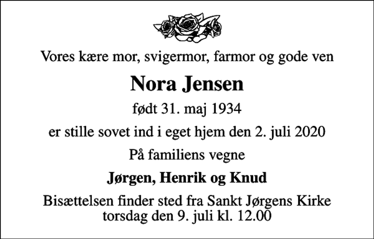 <p>Vores kære mor, svigermor, farmor og gode ven<br />Nora Jensen<br />født 31. maj 1934<br />er stille sovet ind i eget hjem den 2. juli 2020<br />På familiens vegne<br />Jørgen, Henrik og Knud<br />Bisættelsen finder sted fra Sankt Jørgens Kirke torsdag den 9. juli kl. 12.00</p>