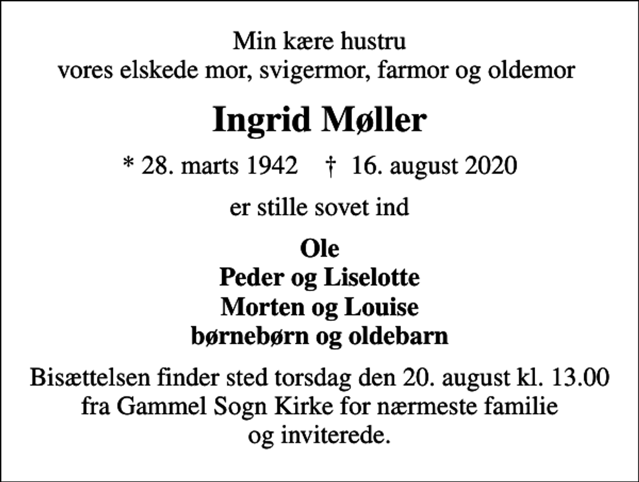 <p>Min kære hustru vores elskede mor, svigermor, farmor og oldemor<br />Ingrid Møller<br />* 28. marts 1942 ✝ 16. august 2020<br />er stille sovet ind<br />Ole Peder og Liselotte Morten og Louise børnebørn og oldebarn<br />Bisættelsen finder sted torsdag den 20. august kl. 13.00 fra Gammel Sogn Kirke for nærmeste familie og inviterede.</p>
