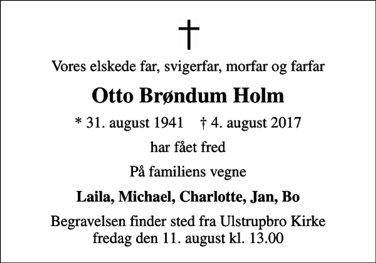 <p>Vores elskede far, svigerfar, morfar og farfar<br />Otto Brøndum Holm<br />* 31. august 1941 ✝ 4. august 2017<br />har fået fred<br />På familiens vegne<br />Laila, Michael, Charlotte, Jan, Bo<br />Begravelsen finder sted fra Ulstrupbro Kirke fredag den 11. august kl. 13.00</p>