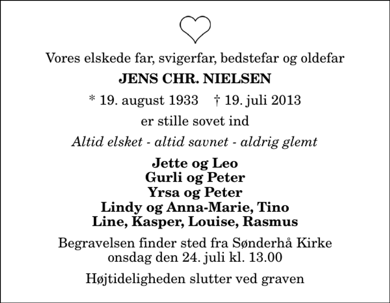 <p>Vores elskede far, svigerfar, bedstefar og oldefar<br />Jens Chr. Nielsen<br />* 19. august 1933 ✝ 19. juli 2013<br />er stille sovet ind<br />Altid elsket - altid savnet - aldrig glemt<br />Jette og Leo Gurli og Peter Yrsa og Peter Lindy og Anna-Marie, Tino Line, Kasper, Louise, Rasmus<br />Begravelsen finder sted fra Sønderhå Kirke onsdag den 24. juli kl. 13.00 Højtideligheden slutter ved graven</p>