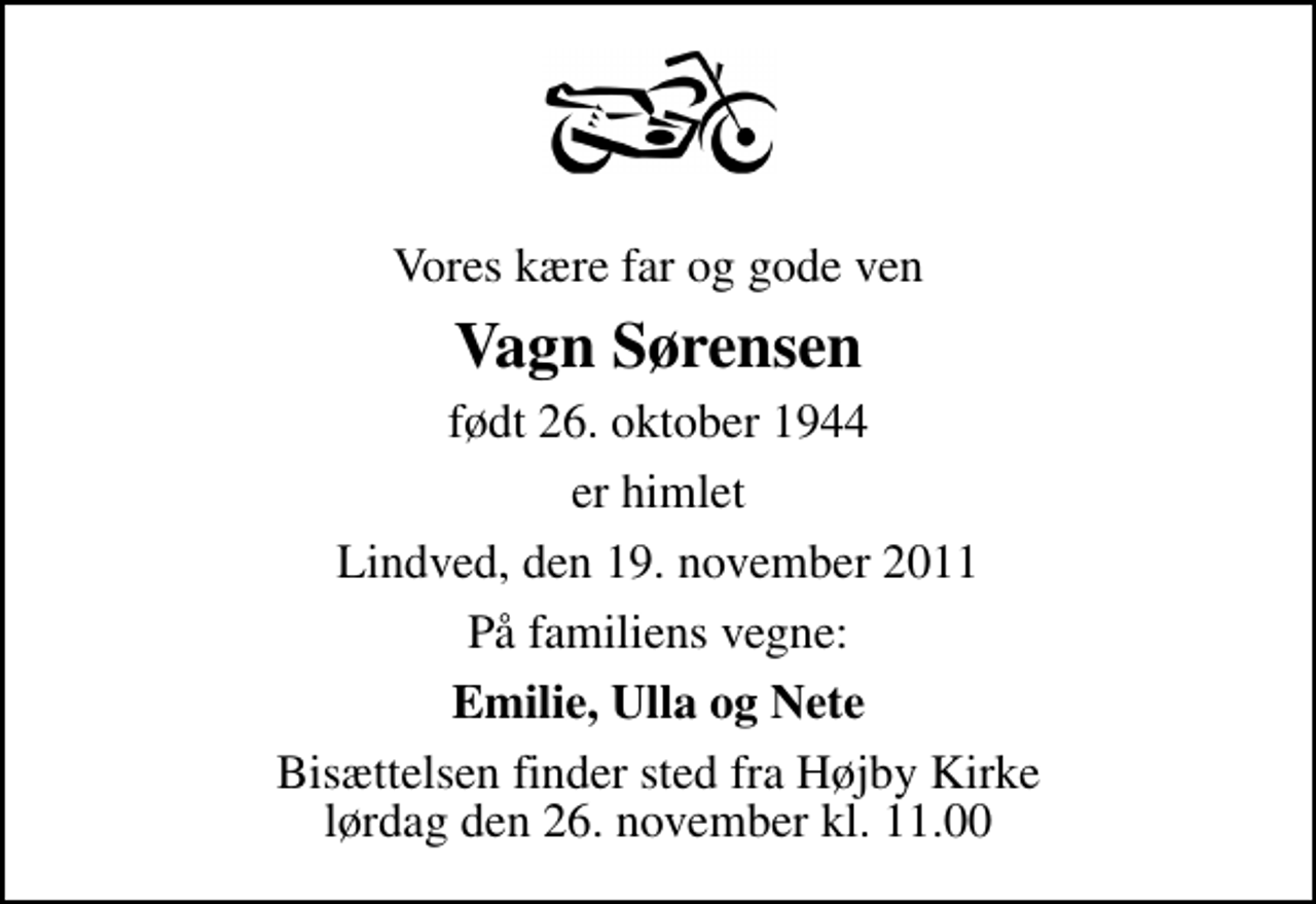 <p>Vores kære far og gode ven<br />Vagn Sørensen<br />født 26. oktober 1944<br />er himlet<br />Lindved, den 19. november 2011<br />På familiens vegne:<br />Emilie, Ulla og Nete<br />Bisættelsen finder sted fra Højby Kirke lørdag den 26. november kl. 11.00</p>