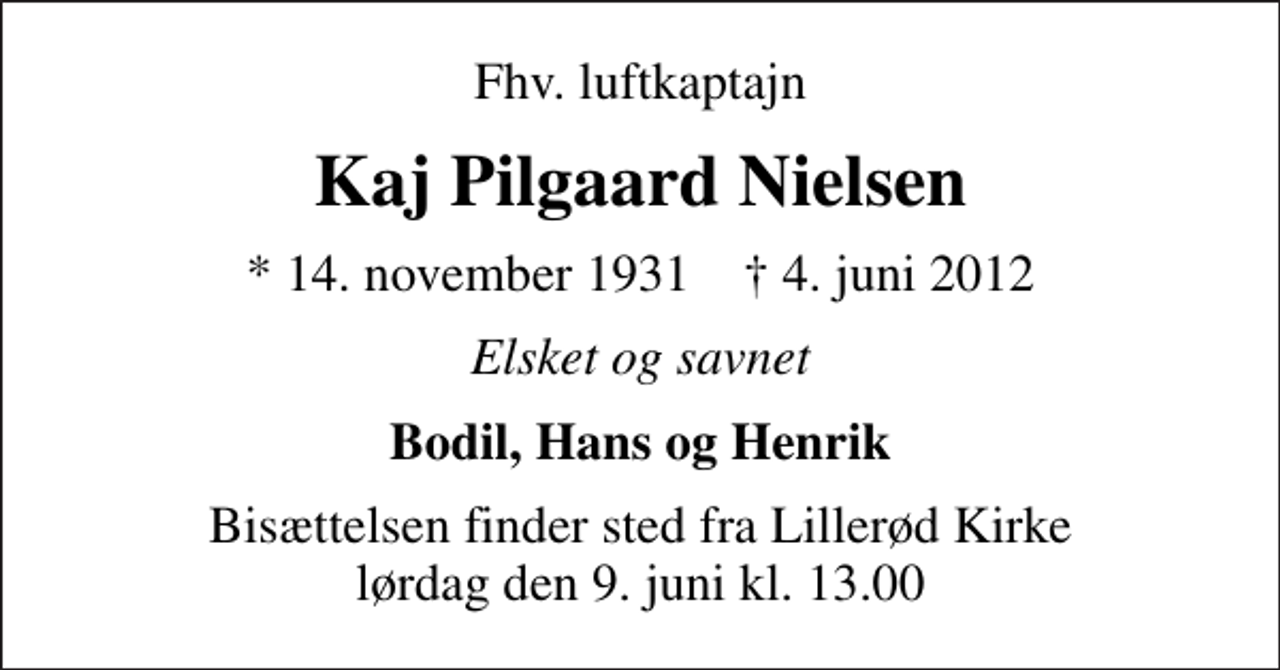 <p>Fhv. luftkaptajn<br />Kaj Pilgaard Nielsen<br />* 14. november 1931 ✝ 4. juni 2012<br />Elsket og savnet<br />Bodil, Hans og Henrik<br />Bisættelsen finder sted fra Lillerød Kirke lørdag den 9. juni kl. 13.00</p>