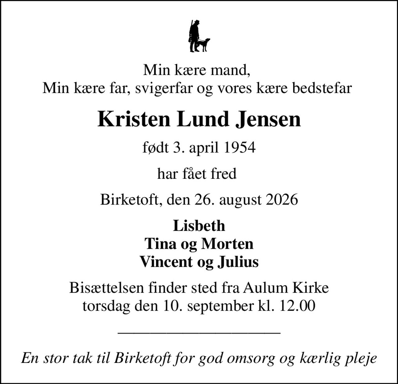 Min kære mand,  Min kære far, svigerfar og vores kære bedstefar 
Kristen Lund Jensen
født 3. april 1954
har fået fred 
Birketoft, den 26. august 2026
Lisbeth Tina og Morten Vincent og Julius
Bisættelsen finder sted fra Aulum Kirke  torsdag den 10. september kl. 12.00 
En stor tak til Birketoft for god omsorg og kærlig pleje