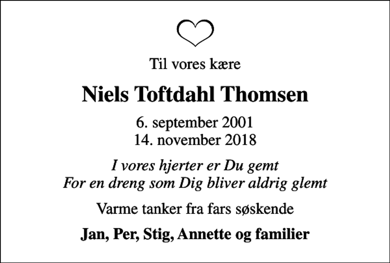 <p>Til vores kære<br />Niels Toftdahl Thomsen<br />6. september 2001<br />14. november 2018<br />I vores hjerter er Du gemt For en dreng som Dig bliver aldrig glemt<br />Varme tanker fra fars søskende<br />Jan, Per, Stig, Annette og familier</p>