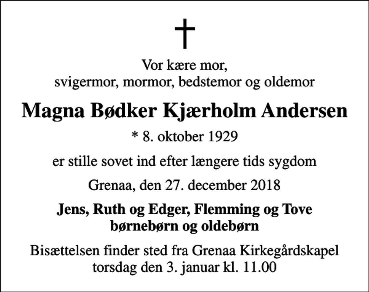 <p>Vor kære mor, svigermor, mormor, bedstemor og oldemor<br />Magna Bødker Kjærholm Andersen<br />* 8. oktober 1929<br />er stille sovet ind efter længere tids sygdom<br />Grenaa, den 27. december 2018<br />Jens, Ruth og Edger, Flemming og Tove børnebørn og oldebørn<br />Bisættelsen finder sted fra Grenaa Kirkegårdskapel torsdag den 3. januar kl. 11.00</p>