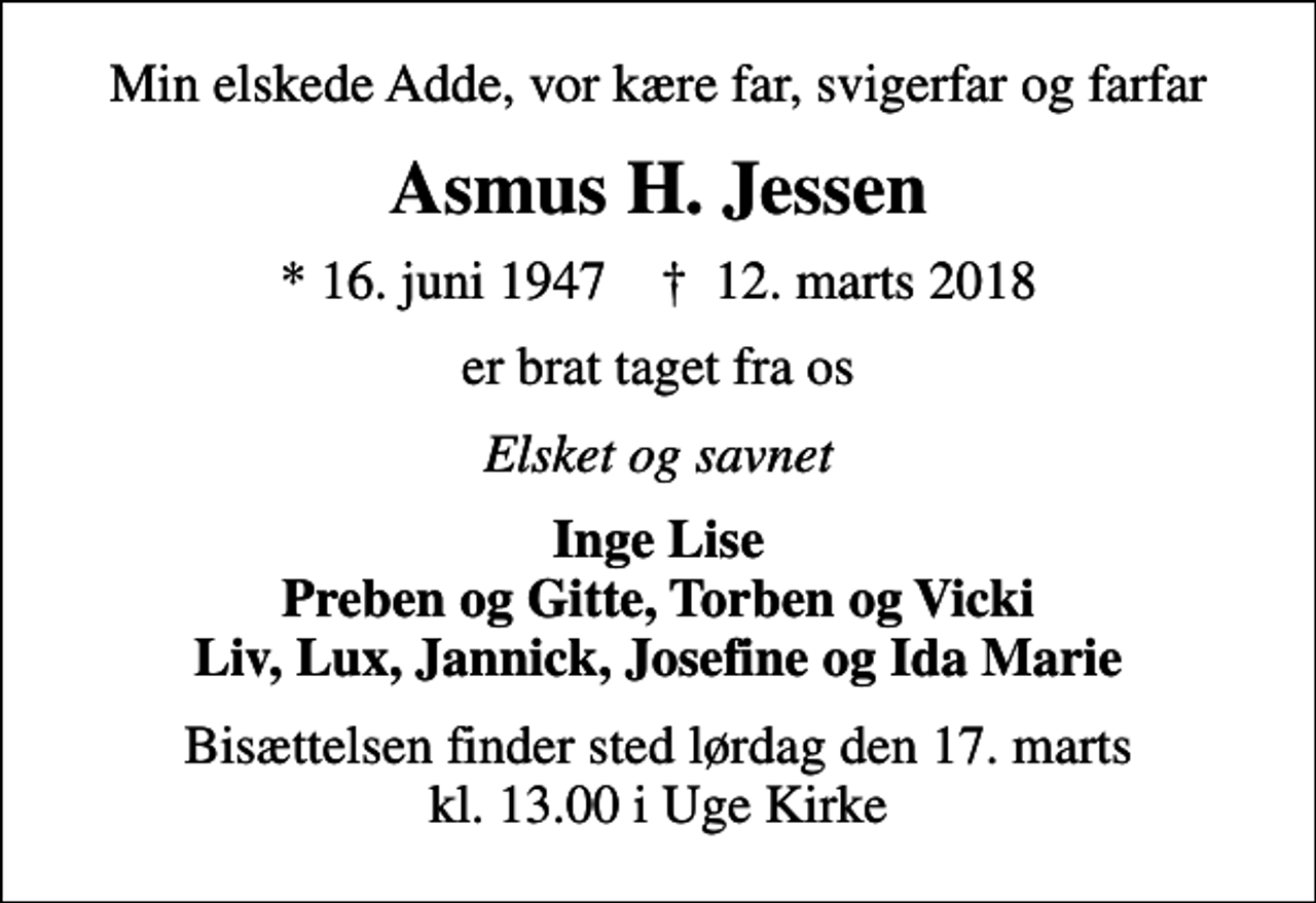 <p>Min elskede Adde, vor kære far, svigerfar og farfar<br />Asmus H. Jessen<br />* 16. juni 1947 ✝ 12. marts 2018<br />er brat taget fra os<br />Elsket og savnet<br />Inge Lise Preben og Gitte, Torben og Vicki Liv, Lux, Jannick, Josefine og Ida Marie<br />Bisættelsen finder sted lørdag den 17. marts kl. 13.00 i Uge Kirke</p>