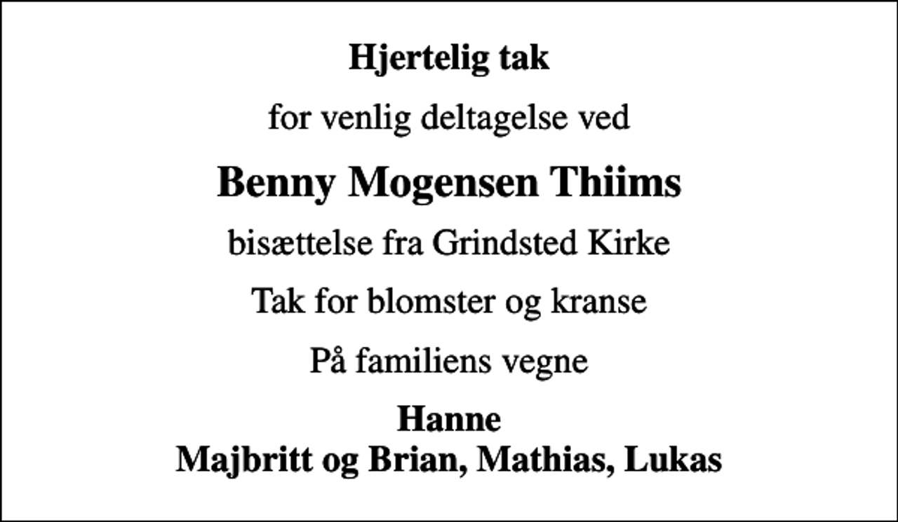 <p>Hjertelig tak<br />for venlig deltagelse ved<br />Benny Mogensen Thiims<br />bisættelse fra Grindsted Kirke<br />Tak for blomster og kranse<br />På familiens vegne<br />Hanne Majbritt og Brian, Mathias, Lukas</p>