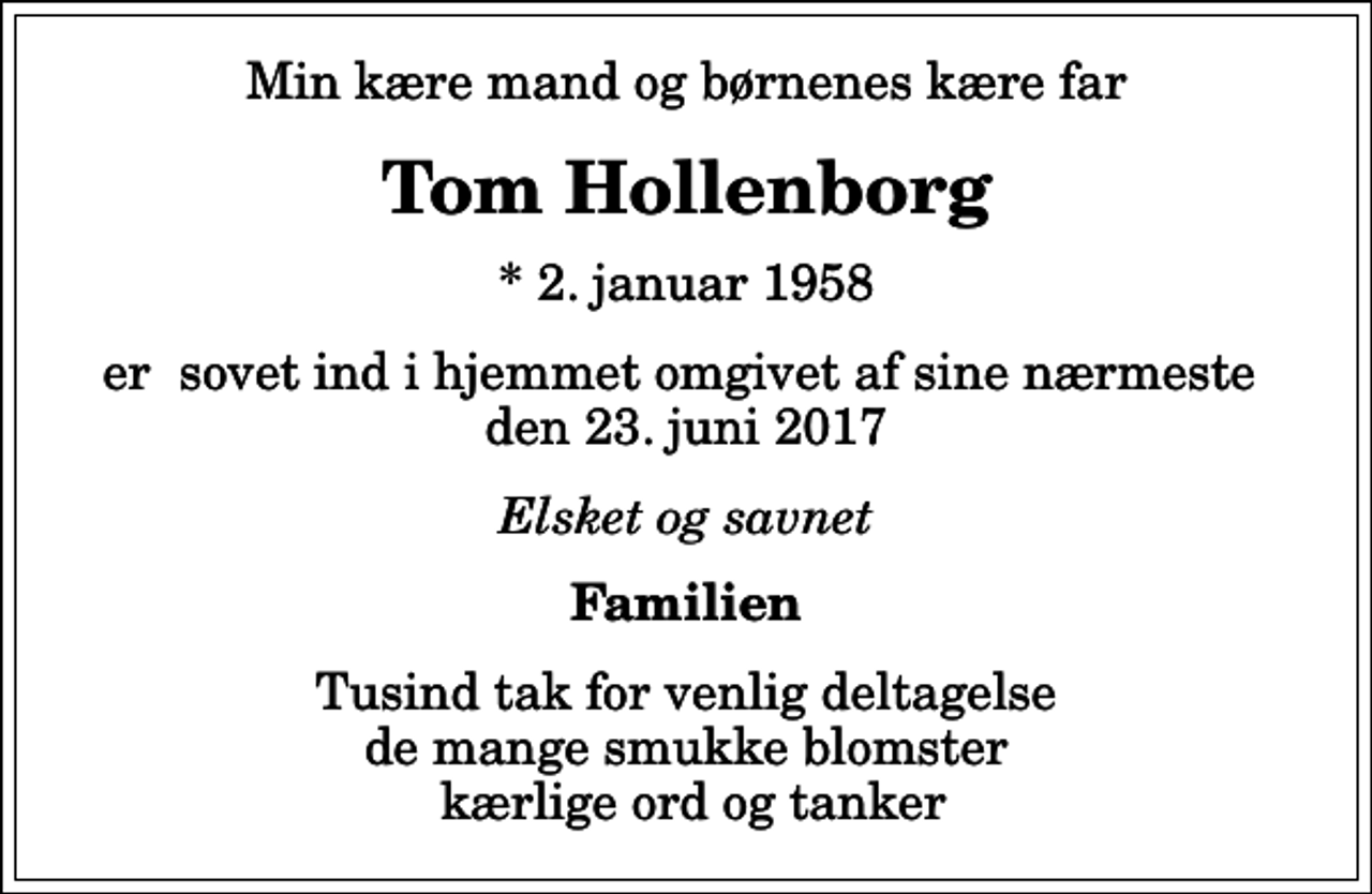 <p>Min kære mand og børnenes kære far<br />Tom Hollenborg<br />* 2. januar 1958<br />er sovet ind i hjemmet omgivet af sine nærmeste den 23. juni 2017<br />Elsket og savnet<br />Familien<br />Tusind tak for venlig deltagelse de mange smukke blomster kærlige ord og tanker</p>