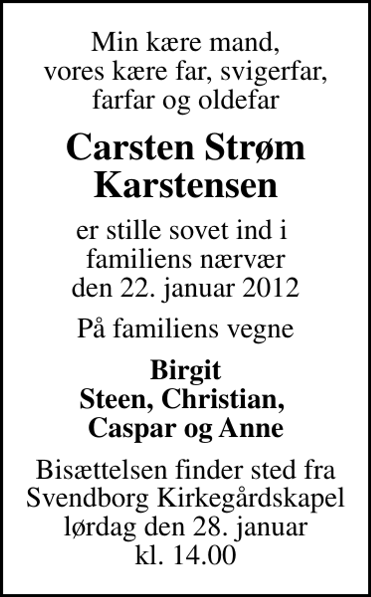 <p>Min kære mand, vores kære far, svigerfar, farfar og oldefar<br />Carsten Strøm Karstensen<br />er stille sovet ind i familiens nærvær den 22. januar 2012<br />På familiens vegne<br />Birgit Steen, Christian, Caspar og Anne<br />Bisættelsen finder sted fra Svendborg Kirkegårdskapel lørdag den 28. januar kl. 14.00</p>