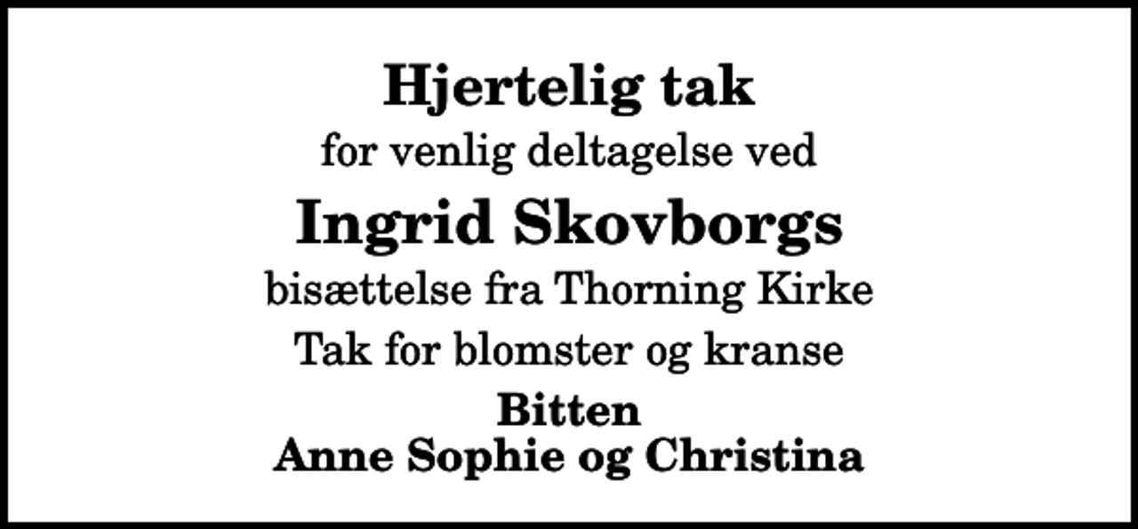 <p>Hjertelig tak<br />for venlig deltagelse ved<br />Ingrid Skovborgs<br />bisættelse fra Thorning Kirke<br />Tak for blomster og kranse<br />Bitten Anne Sophie og Christina</p>