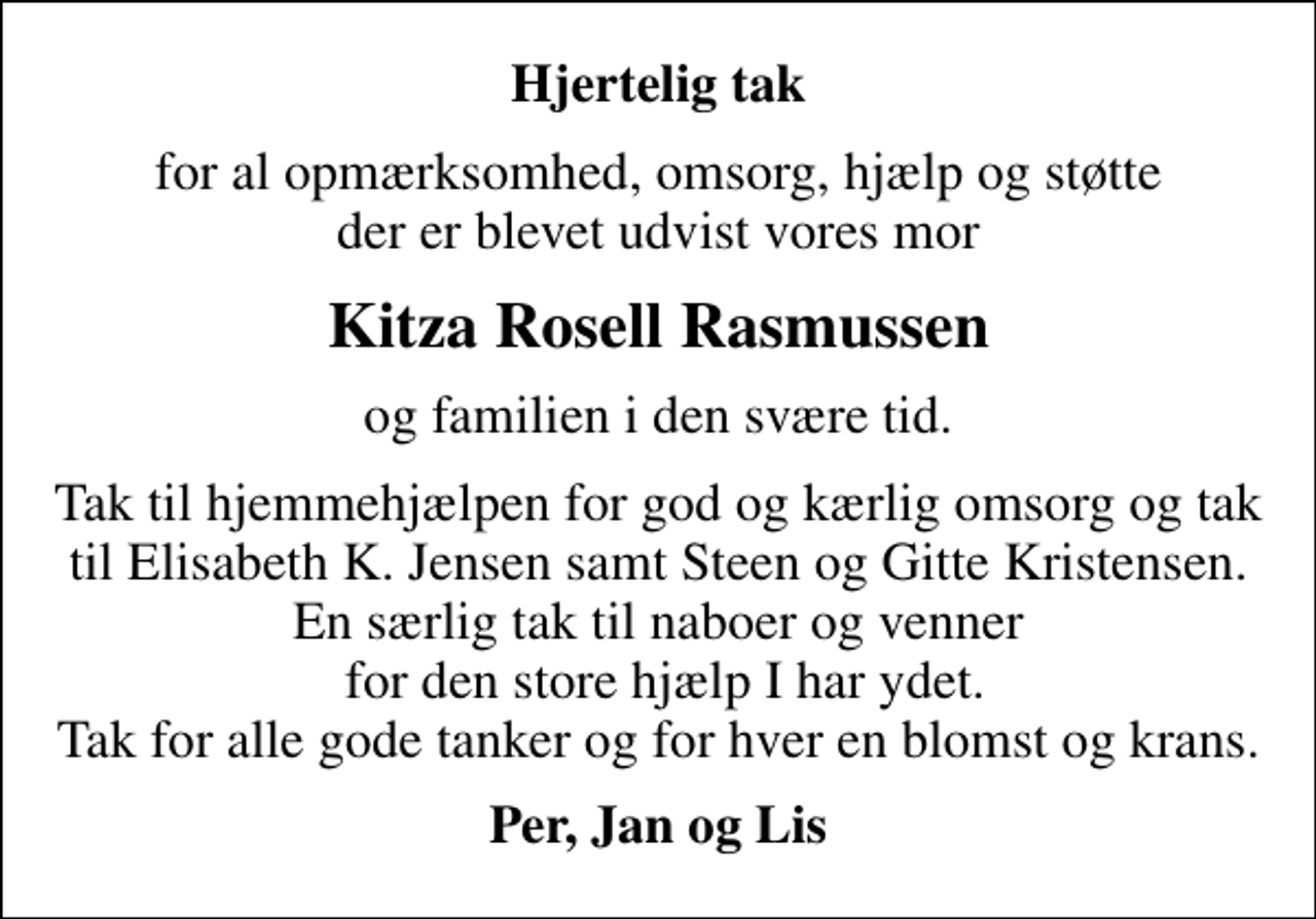 <p>Hjertelig tak<br />for al opmærksomhed, omsorg, hjælp og støtte der er blevet udvist vores mor<br />Kitza Rosell Rasmussen<br />og familien i den svære tid.<br />Tak til hjemmehjælpen for god og kærlig omsorg og tak til Elisabeth K. Jensen samt Steen og Gitte Kristensen. En særlig tak til naboer og venner for den store hjælp I har ydet. Tak for alle gode tanker og for hver en blomst og krans.<br />Per, Jan og Lis</p>