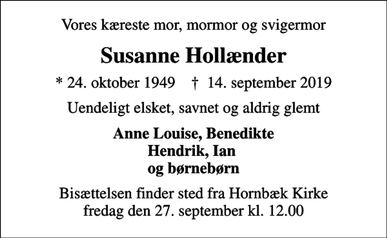 <p>Vores kæreste mor, mormor og svigermor<br />Susanne Hollænder<br />* 24. oktober 1949 ✝ 14. september 2019<br />Uendeligt elsket, savnet og aldrig glemt<br />Anne Louise, Benedikte Hendrik, Ian og børnebørn<br />Bisættelsen finder sted fra Hornbæk Kirke fredag den 27. september kl. 12.00</p>