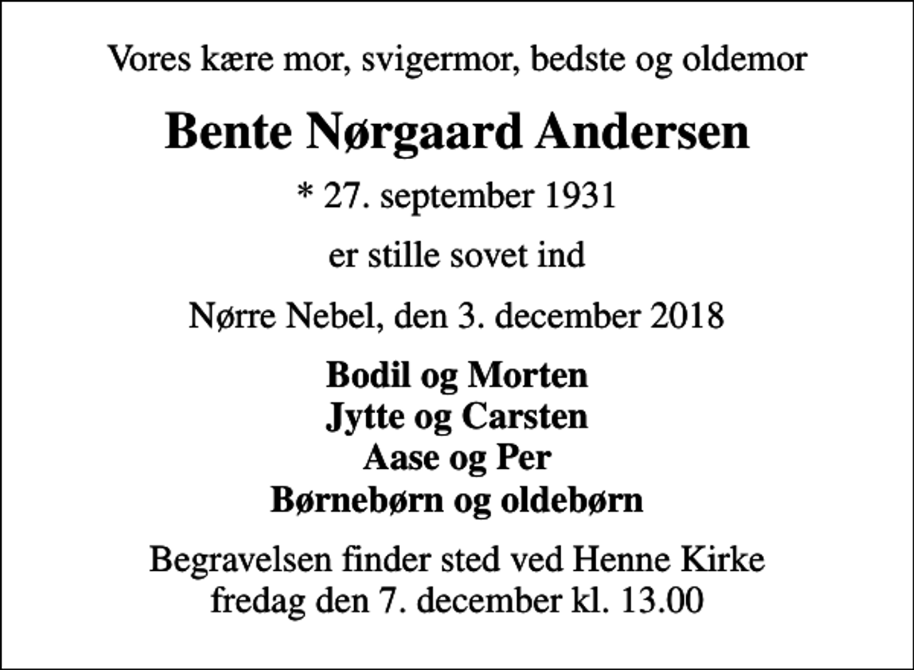 <p>Vores kære mor, svigermor, bedste og oldemor<br />Bente Nørgaard Andersen<br />* 27. september 1931<br />er stille sovet ind<br />Nørre Nebel, den 3. december 2018<br />Bodil og Morten Jytte og Carsten Aase og Per Børnebørn og oldebørn<br />Begravelsen finder sted ved Henne Kirke fredag den 7. december kl. 13.00</p>