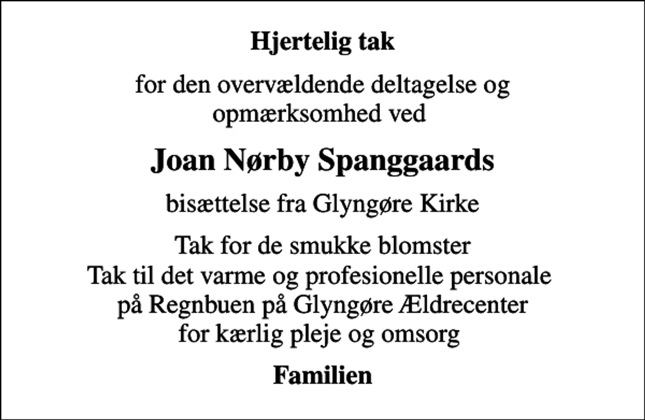 <p>Hjertelig tak<br />for den overvældende deltagelse og opmærksomhed ved<br />Joan Nørby Spanggaards<br />bisættelse fra Glyngøre Kirke<br />Tak for de smukke blomster Tak til det varme og profesionelle personale på Regnbuen på Glyngøre Ældrecenter for kærlig pleje og omsorg<br />Familien</p>