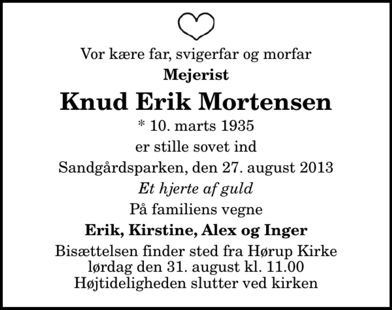 <p>Vor kære far, svigerfar og morfar<br />Mejerist<br />Knud Erik Mortensen<br />* 10. marts 1935<br />er stille sovet ind<br />Sandgårdsparken, den 27. august 2013<br />Et hjerte af guld<br />På familiens vegne<br />Erik, Kirstine, Alex og Inger<br />Bisættelsen finder sted fra Hørup Kirke lørdag den 31. august kl. 11.00 Højtideligheden slutter ved kirken</p>