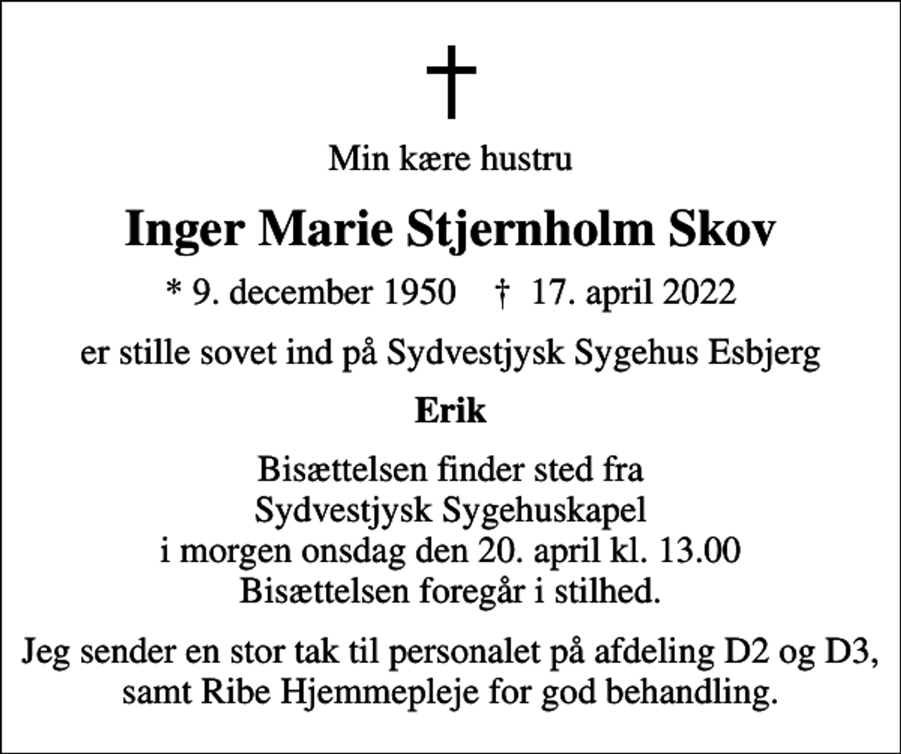 <p>Min kære hustru<br />Inger Marie Stjernholm Skov<br />* 9. december 1950 ✝ 17. april 2022<br />er stille sovet ind på Sydvestjysk Sygehus Esbjerg<br />Erik<br />Bisættelsen finder sted fra Sydvestjysk Sygehuskapel i morgen onsdag den 20. april kl. 13.00 Bisættelsen foregår i stilhed.<br />Jeg sender en stor tak til personalet på afdeling D2 og D3, samt Ribe Hjemmepleje for god behandling.</p>