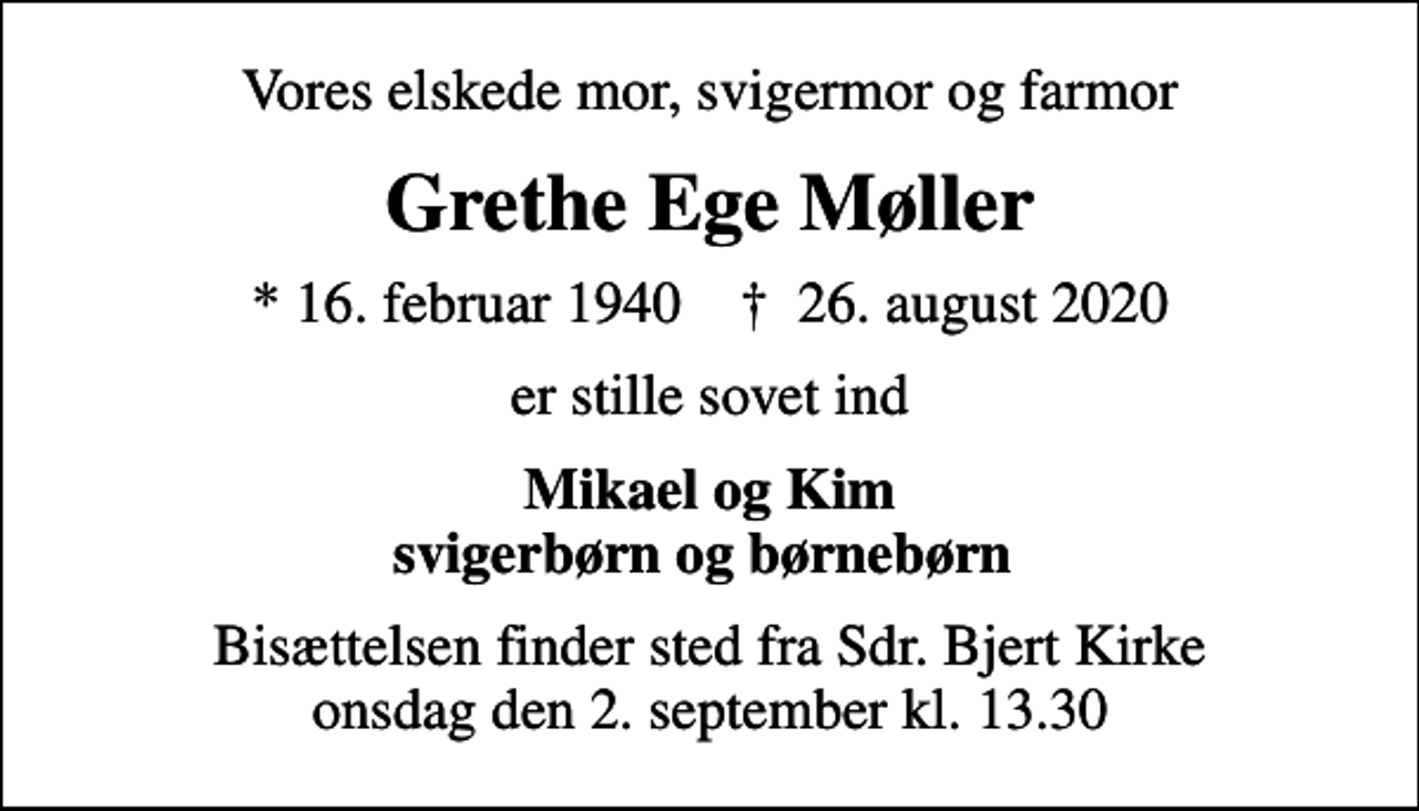 <p>Vores elskede mor, svigermor og farmor<br />Grethe Ege Møller<br />* 16. februar 1940 ✝ 26. august 2020<br />er stille sovet ind<br />Mikael og Kim svigerbørn og børnebørn<br />Bisættelsen finder sted fra Sdr. Bjert Kirke onsdag den 2. september kl. 13.30</p>