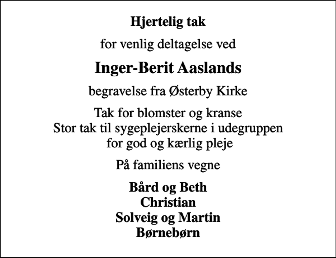 <p>Hjertelig tak<br />for venlig deltagelse ved<br />Inger-Berit Aaslands<br />begravelse fra Østerby Kirke<br />Tak for blomster og kranse Stor tak til sygeplejerskerne i udegruppen for god og kærlig pleje<br />På familiens vegne<br />Bård og Beth Christian Solveig og Martin Børnebørn</p>
