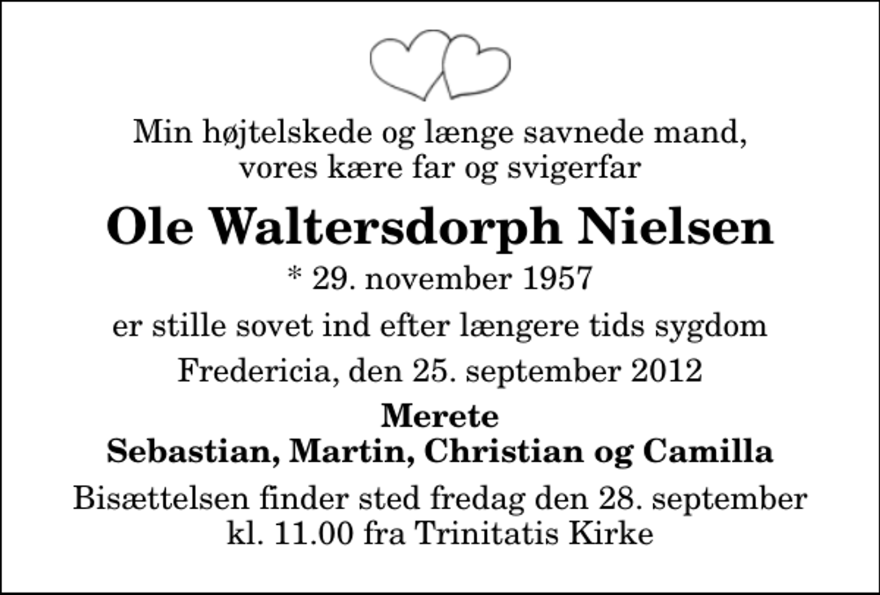 <p>Min højtelskede og længe savnede mand, vores kære far og svigerfar<br />Ole Waltersdorph Nielsen<br />* 29. november 1957<br />er stille sovet ind efter længere tids sygdom<br />Fredericia, den 25. september 2012<br />Merete Sebastian, Martin, Christian og Camilla<br />Bisættelsen finder sted fredag den 28. september kl. 11.00 fra Trinitatis Kirke</p>