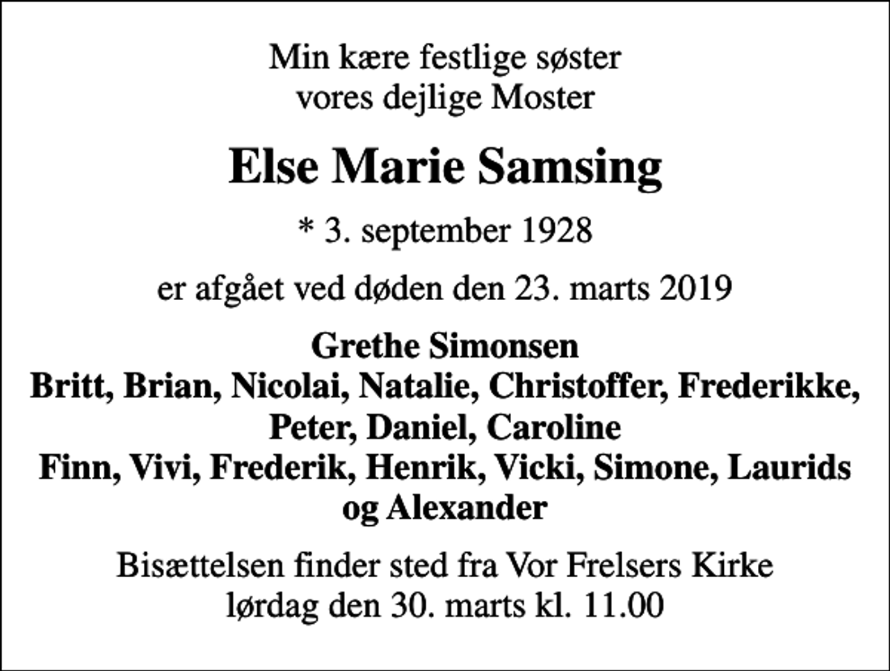 <p>Min kære festlige søster vores dejlige Moster<br />Else Marie Samsing<br />* 3. september 1928<br />er afgået ved døden den 23. marts 2019<br />Grethe Simonsen Britt, Brian, Nicolai, Natalie, Christoffer, Frederikke, Peter, Daniel, Caroline Finn, Vivi, Frederik, Henrik, Vicki, Simone, Laurids og Alexander<br />Bisættelsen finder sted fra Vor Frelsers Kirke lørdag den 30. marts kl. 11.00</p>