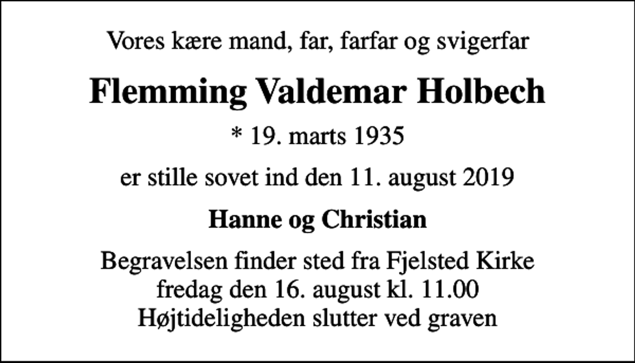 <p>Vores kære mand, far, farfar og svigerfar<br />Flemming Valdemar Holbech<br />* 19. marts 1935<br />er stille sovet ind den 11. august 2019<br />Hanne og Christian<br />Begravelsen finder sted fra Fjelsted Kirke fredag den 16. august kl. 11.00 Højtideligheden slutter ved graven</p>