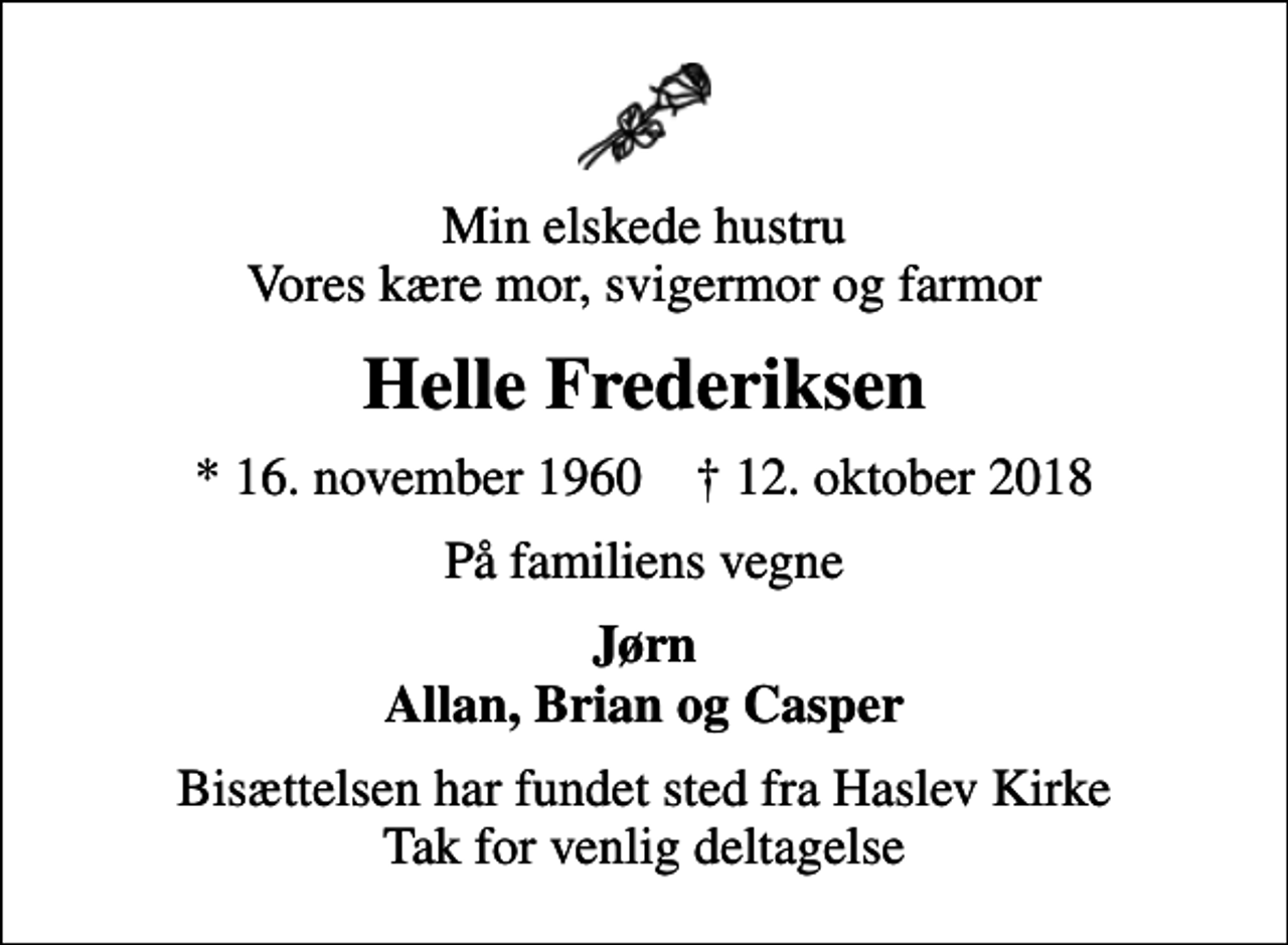 <p>Min elskede hustru Vores kære mor, svigermor og farmor<br />Helle Frederiksen<br />* 16. november 1960 ✝ 12. oktober 2018<br />På familiens vegne<br />Jørn Allan, Brian og Casper<br />Bisættelsen har fundet sted fra Haslev Kirke Tak for venlig deltagelse</p>