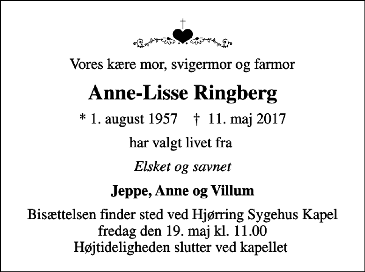 <p>Vores kære mor, svigermor og farmor<br />Anne-Lisse Ringberg<br />* 1. august 1957 ✝ 11. maj 2017<br />har valgt livet fra<br />Elsket og savnet<br />Jeppe, Anne og Villum<br />Bisættelsen finder sted ved Hjørring Sygehus Kapel fredag den 19. maj kl. 11.00 Højtideligheden slutter ved kapellet</p>