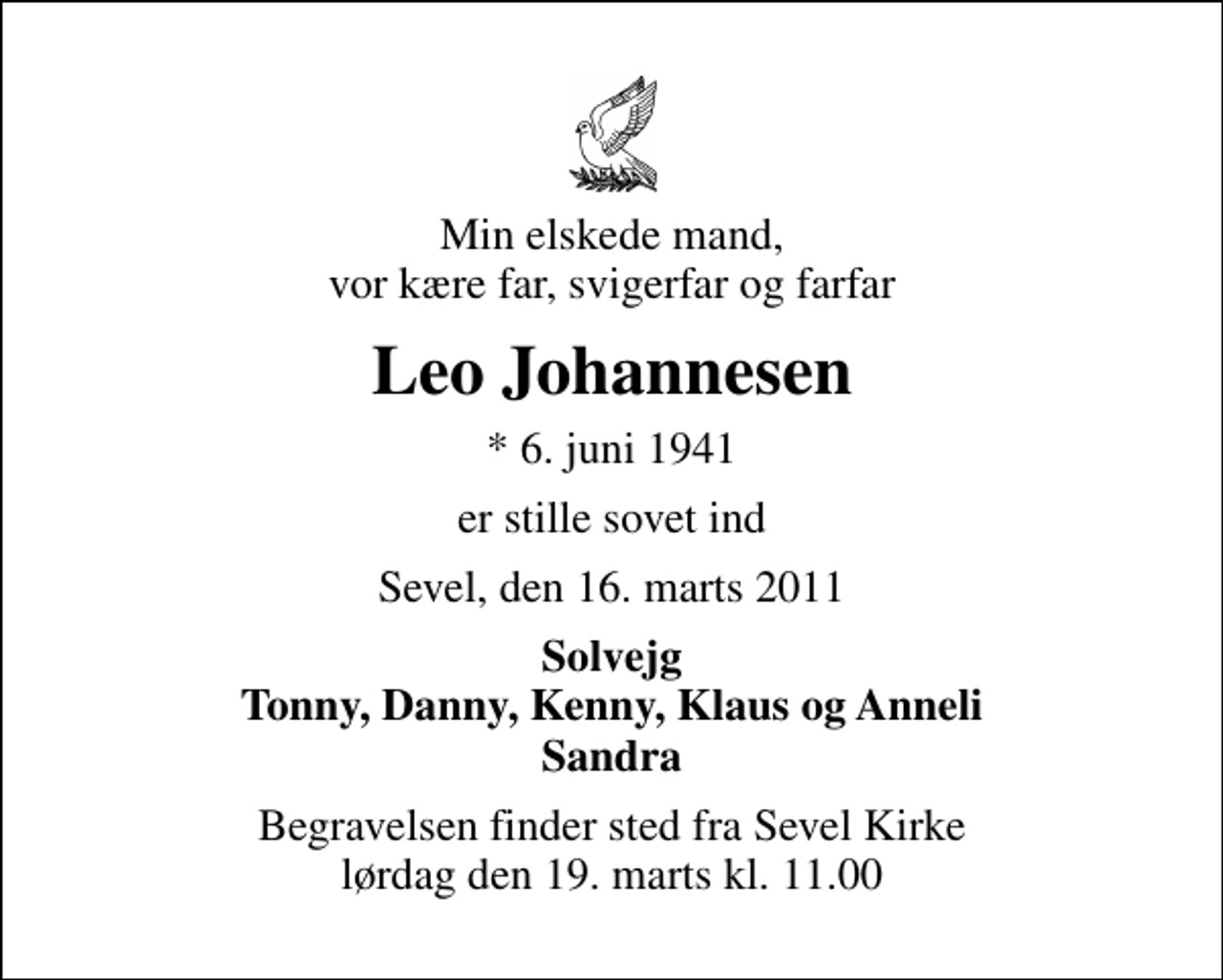 <p>Min elskede mand, vor kære far, svigerfar og farfar<br />Leo Johannesen<br />* 6. juni 1941<br />er stille sovet ind<br />Sevel, den 16. marts 2011<br />Solvejg Tonny, Danny, Kenny, Klaus og Anneli Sandra<br />Begravelsen finder sted fra Sevel Kirke lørdag den 19. marts kl. 11.00</p>