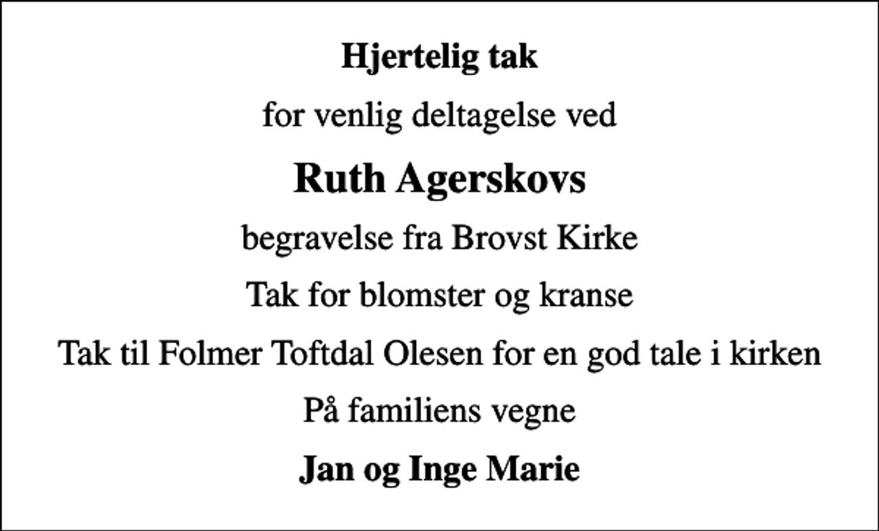 <p>Hjertelig tak<br />for venlig deltagelse ved<br />Ruth Agerskovs<br />begravelse fra Brovst Kirke<br />Tak for blomster og kranse<br />Tak til Folmer Toftdal Olesen for en god tale i kirken<br />På familiens vegne<br />Jan og Inge Marie</p>