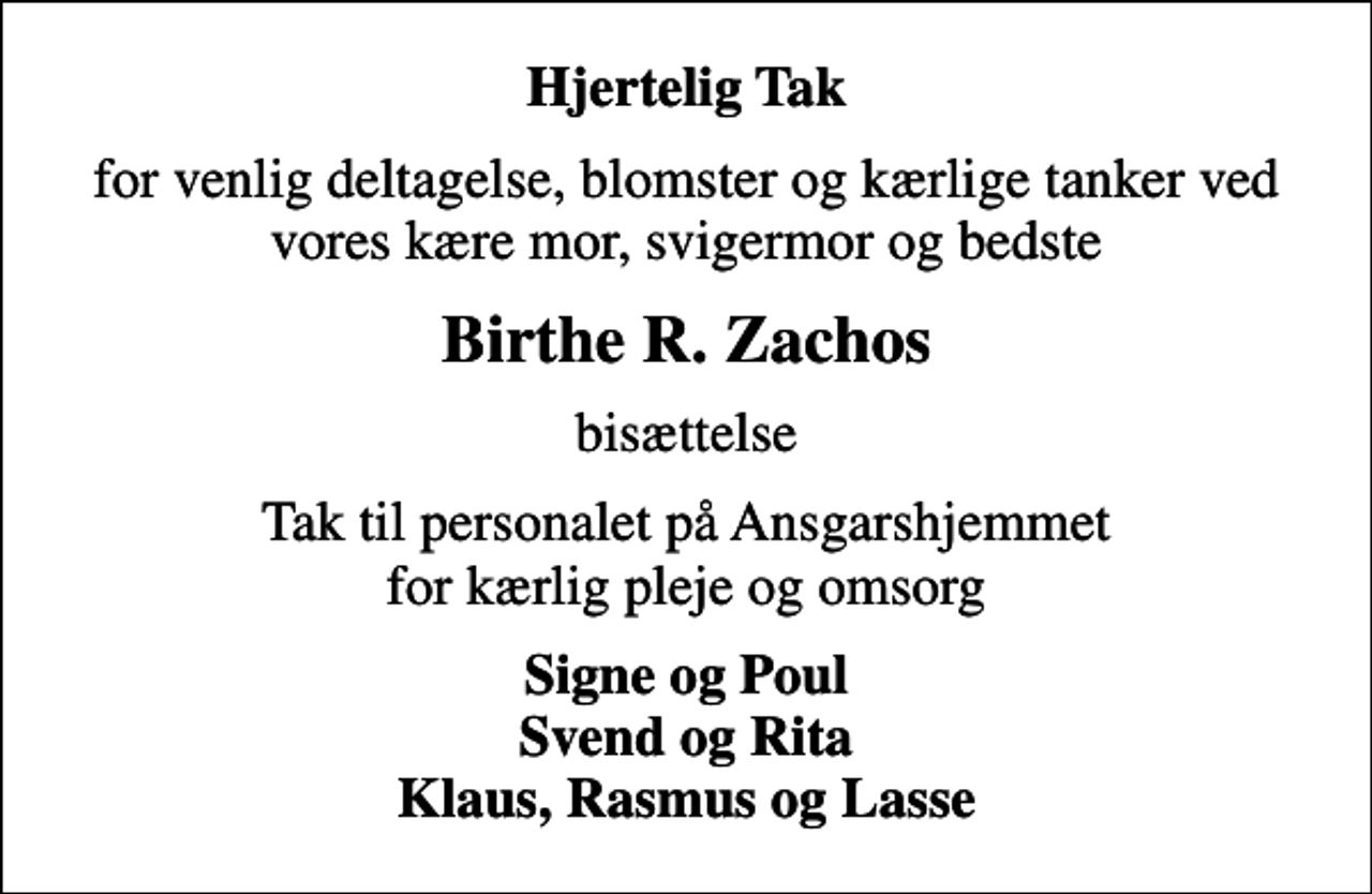 <p>Hjertelig Tak<br />for venlig deltagelse, blomster og kærlige tanker ved vores kære mor, svigermor og bedste<br />Birthe R. Zachos<br />bisættelse<br />Tak til personalet på Ansgarshjemmet for kærlig pleje og omsorg<br />Signe og Poul Svend og Rita Klaus, Rasmus og Lasse</p>