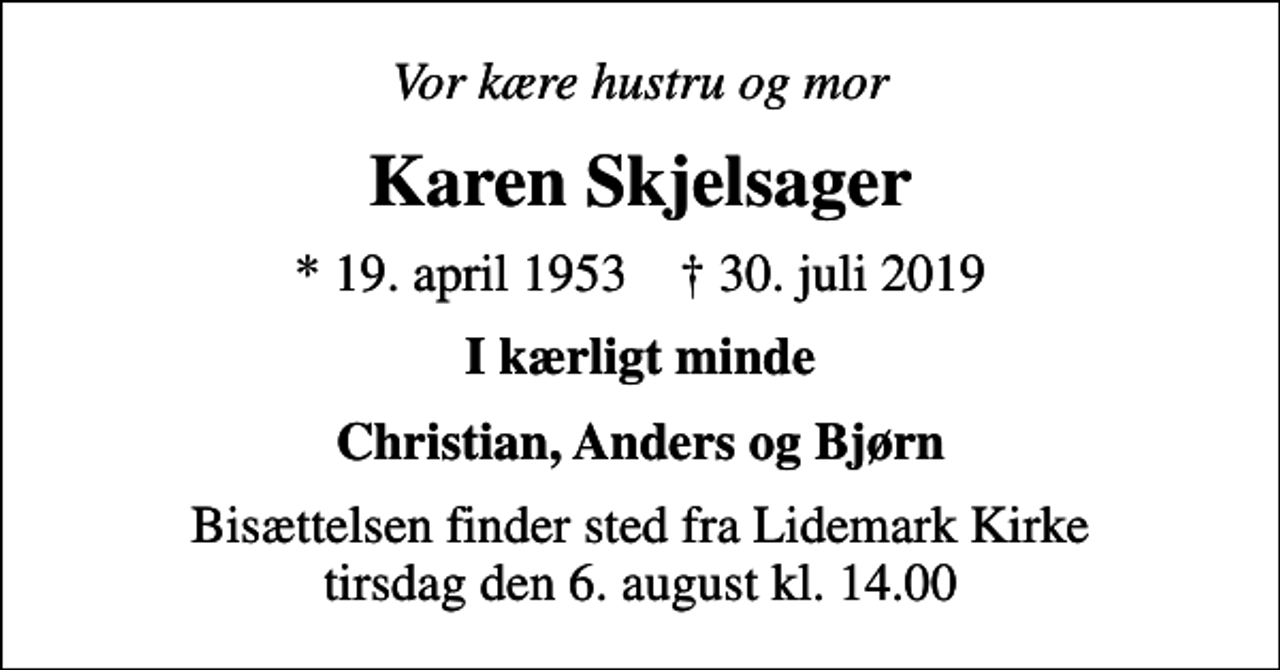 <p>Vor kære hustru og mor<br />Karen Skjelsager<br />* 19. april 1953 ✝ 30. juli 2019<br />I kærligt minde<br />Christian, Anders og Bjørn<br />Bisættelsen finder sted fra Lidemark Kirke tirsdag den 6. august kl. 14.00</p>