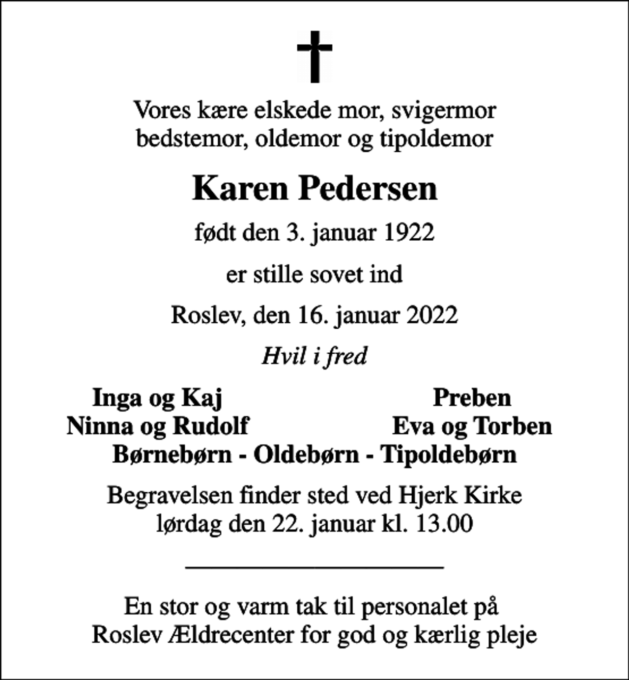 <p>Vores kære elskede mor, svigermor bedstemor, oldemor og tipoldemor<br />Karen Pedersen<br />født den 3. januar 1922<br />er stille sovet ind<br />Roslev, den 16. januar 2022<br />Hvil i fred<br />Inga og Kaj<br />Preben<br />Ninna og Rudolf<br />Eva og Torben<br />Begravelsen finder sted ved Hjerk Kirke lørdag den 22. januar kl. 13.00<br />En stor og varm tak til personalet på Roslev Ældrecenter for god og kærlig pleje</p>