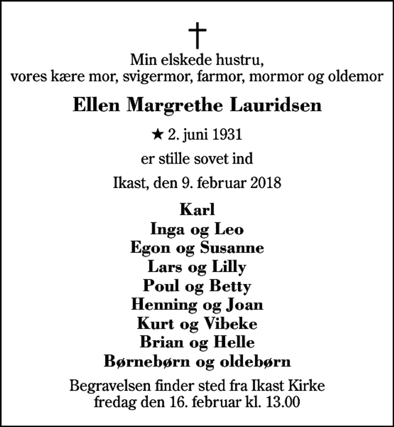 <p>Min elskede hustru, vores kære mor, svigermor, farmor, mormor og oldemor<br />Ellen Margrethe Lauridsen<br />* 2. juni 1931<br />er stille sovet ind<br />Ikast, den 9. februar 2018<br />Karl Inga og Leo Egon og Susanne Lars og Lilly Poul og Betty Henning og Joan Kurt og Vibeke Brian og Helle Børnebørn og oldebørn<br />Begravelsen finder sted fra Ikast Kirke fredag den 16. februar kl. 13.00</p>