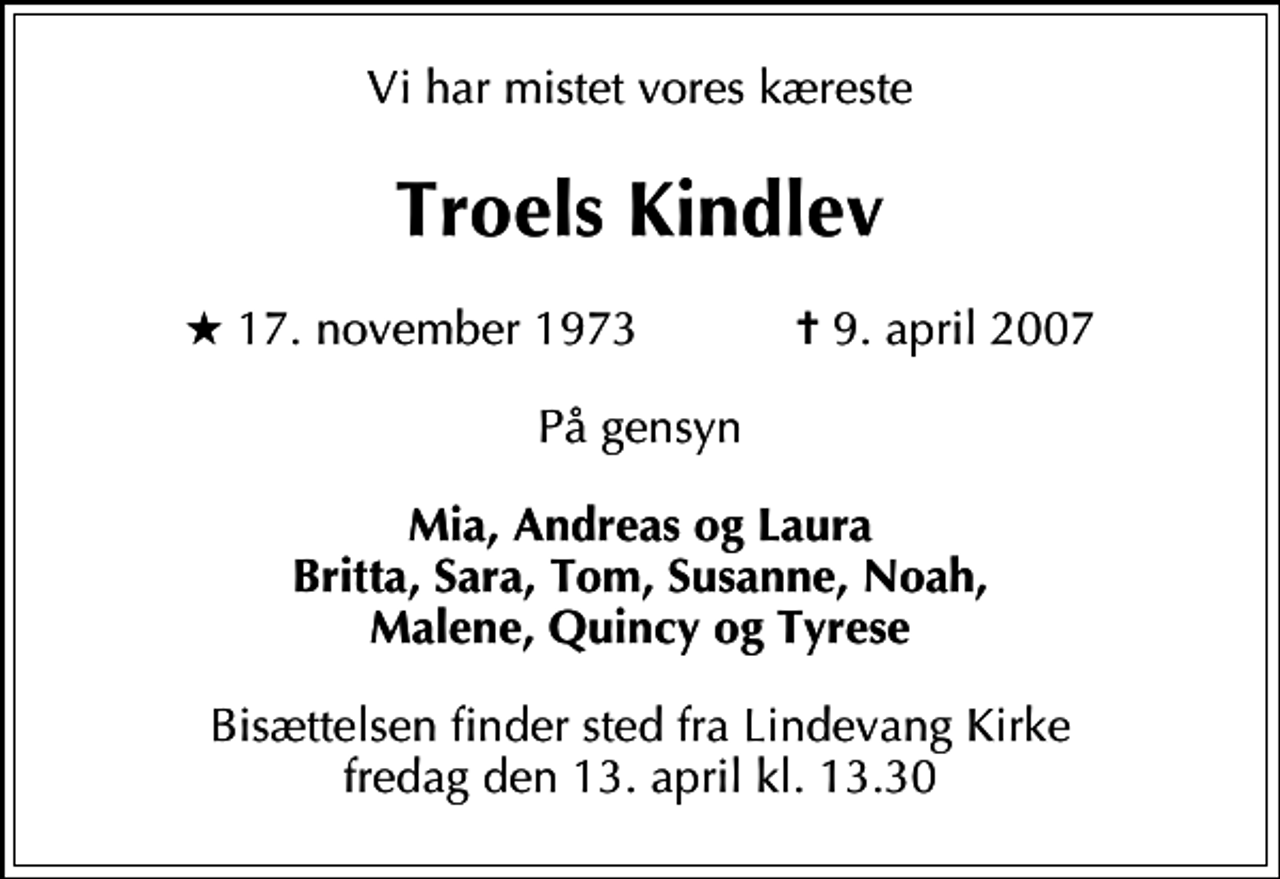 <p>Vi har mistet vores kæreste<br />Troels Kindlev<br />* 17. november 1973 ✝ 9. april 2007<br />På gensyn<br />Mia, Andreas og Laura Britta, Sara, Tom, Susanne, Noah, Malene, Quincy og Tyrese<br />Bisættelsen finder sted fra Lindevang Kirke fredag den 13. april kl. 13.30</p>