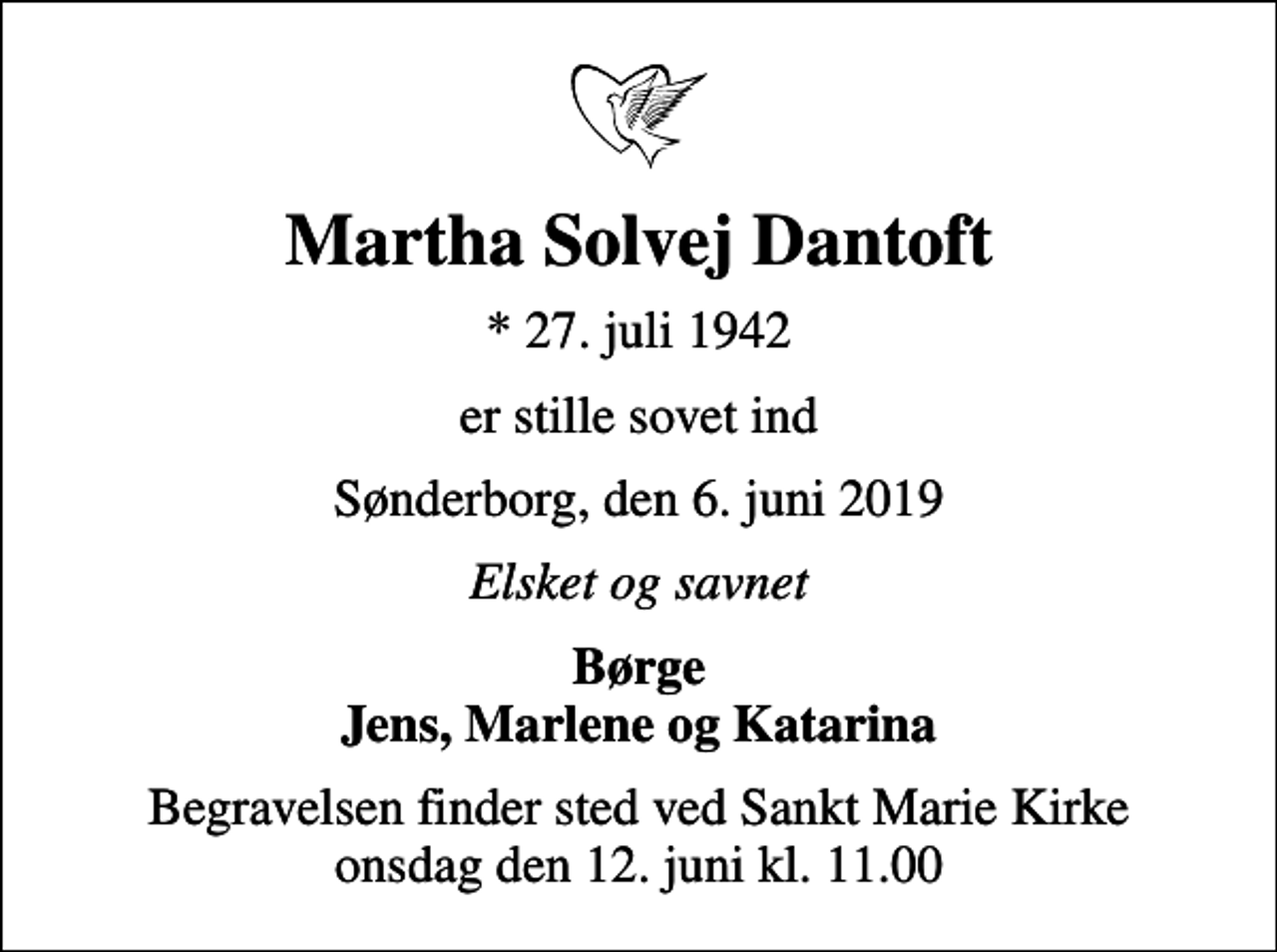 <p>Martha Solvej Dantoft<br />* 27. juli 1942<br />er stille sovet ind<br />Sønderborg, den 6. juni 2019<br />Elsket og savnet<br />Børge Jens, Marlene og Katarina<br />Begravelsen finder sted ved Sankt Marie Kirke onsdag den 12. juni kl. 11.00</p>