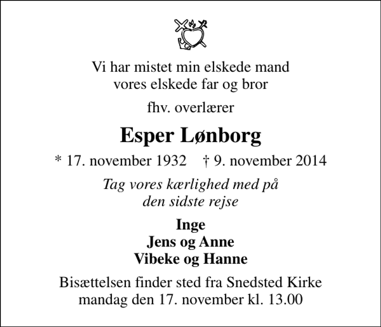 <p>Vi har mistet min elskede mand vores elskede far og bror<br />fhv. overlærer<br />Esper Lønborg<br />* 17. november 1932 ✝ 9. november 2014<br />Tag vores kærlighed med på den sidste rejse<br />Inge Jens og Anne Vibeke og Hanne<br />Bisættelsen finder sted fra Snedsted Kirke mandag den 17. november kl. 13.00</p>