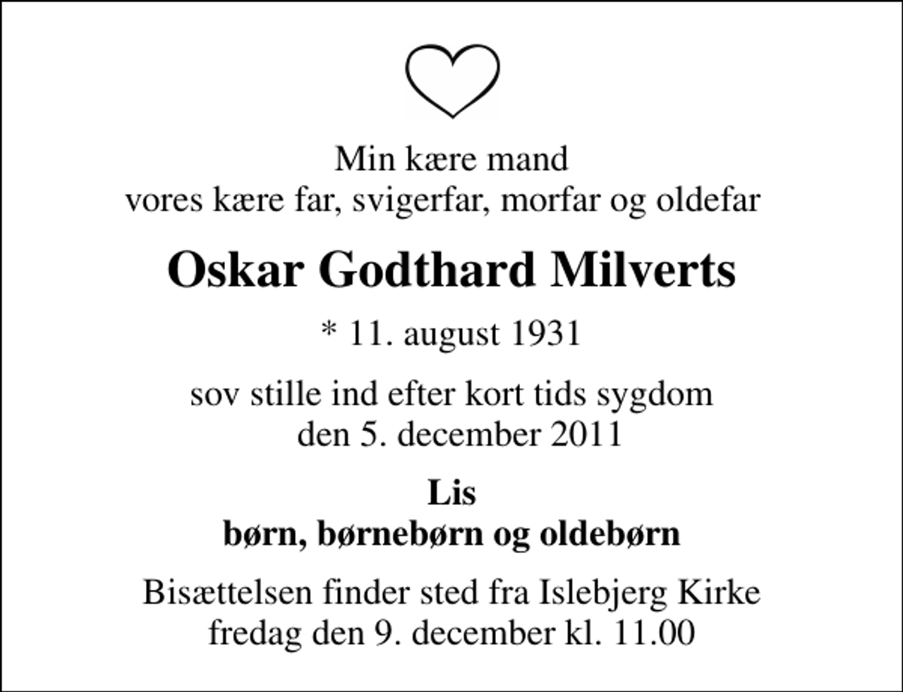 <p>Min kære mand vores kære far, svigerfar, morfar og oldefar<br />Oskar Godthard Milverts<br />* 11. august 1931<br />sov stille ind efter kort tids sygdom den 5. december 2011<br />Lis børn, børnebørn og oldebørn<br />Bisættelsen finder sted fra Islebjerg Kirke fredag den 9. december kl. 11.00</p>