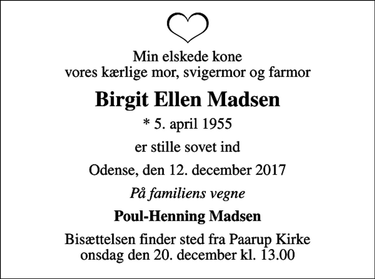 <p>Min elskede kone vores kærlige mor, svigermor og farmor<br />Birgit Ellen Madsen<br />* 5. april 1955<br />er stille sovet ind<br />Odense, den 12. december 2017<br />På familiens vegne<br />Poul-Henning Madsen<br />Bisættelsen finder sted fra Paarup Kirke onsdag den 20. december kl. 13.00</p>